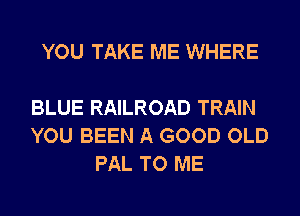 YOU TAKE ME WHERE

BLUE RAILROAD TRAIN
YOU BEEN A GOOD OLD
PAL TO ME