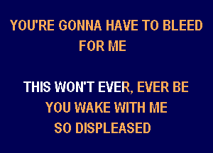 YOU'RE GONNA HAVE TO BLEED
FOR ME

THIS WON'T EVER, EVER BE
YOU WAKE WITH ME
SO DISPLEASED