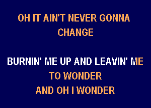 0H IT AIN'T NEVER GONNA
CHANGE

BURNIN' ME UP AND LEAVIN' ME
TO WONDER
AND OH I WONDER