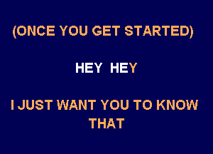 (ONCE YOU GET STARTED)

HEY HEY

I JUST WANT YOU TO KNOW
THAT