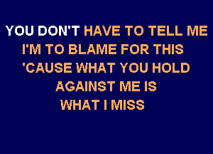 YOU DON'T HAVE TO TELL ME
I'M T0 BLAME FOR THIS
'CAUSE WHAT YOU HOLD

AGAINST ME IS
WHAT I MISS