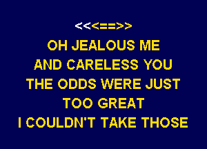OH JEALOUS ME
AND CARELESS YOU
THE ODDS WERE JUST
TOO GREAT
I COULDN'T TAKE THOSE