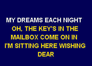 MY DREAMS EACH NIGHT
OH, THE KEY'S IN THE
MAILBOX COME ON IN

I'M SITTING HERE WISHING

DEAR