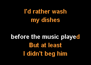 I'd rather wash
my dishes

before the music played
But at least
I didn't beg him