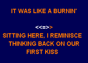 IT WAS LIKE A BURNIN'

SITTING HERE, I REMINISCE

THINKING BACK ON OUR
FIRST KISS