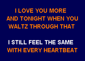 I LOVE YOU MORE
AND TONIGHT WHEN YOU
WALTZ THROUGH THAT

I STILL FEEL THE SAME
WITH EVERY HEARTBEAT