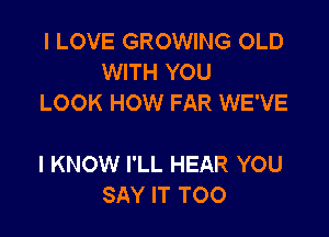 I LOVE GROWING OLD
WITH YOU
LOOK HOW FAR WE'VE

I KNOW I'LL HEAR YOU
SAY IT TOO