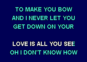 TO MAKE YOU BOW
AND I NEVER LET YOU
GET DOWN ON YOUR

LOVE IS ALL YOU SEE
OH I DON'T KNOW HOW