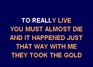 TO REALLY LIVE
YOU MUST ALMOST DIE
AND IT HAPPENED JUST

THAT WAY WITH ME
THEY TOOK THE GOLD