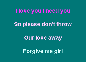 I love you I need you
So please don't throw

Our love away

Forgive me girl