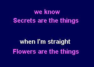 we know
Secrets are the things

when I'm straight
Flowers are the things