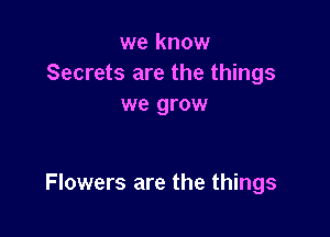 we know
Secrets are the things
we grow

Flowers are the things