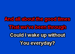 And all about the good times
That we've been through
Could I wake up without

You everyday?