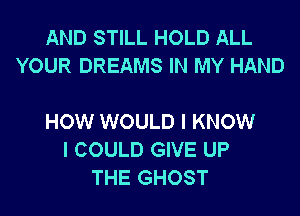 AND STILL HOLD ALL
YOUR DREAMS IN MY HAND

HOW WOULD I KNOW
I COULD GIVE UP
THE GHOST