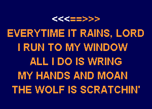 EVERYTIME IT RAINS, LORD
I RUN TO MY WINDOW
ALL I DO IS WRING
MY HANDS AND MOAN
THE WOLF IS SCRATCHIN'