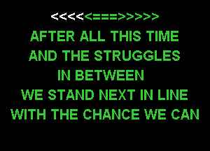 AFTER ALL THIS TIME
AND THE STRUGGLES
IN BETWEEN
WE STAND NEXT IN LINE
WITH THE CHANCE WE CAN