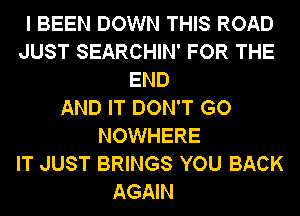 I BEEN DOWN THIS ROAD
JUST SEARCHIN' FOR THE
END
AND IT DON'T GO
NOWHERE
IT JUST BRINGS YOU BACK

AGAIN