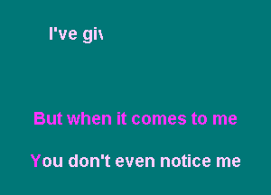 But when it comes to me

You don't even notice me