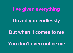 I've given everything

I loved you endlessly

But when it comes to me

You don't even notice me