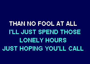 THAN NO FOOL AT ALL
I'LL JUST SPEND THOSE
LONELY HOURS
JUST HOPING YOU'LL CALL