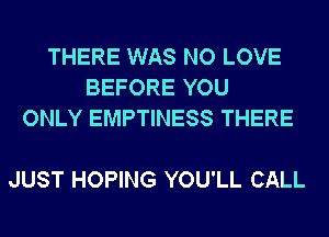 THERE WAS NO LOVE
BEFORE YOU
ONLY EMPTINESS THERE

JUST HOPING YOU'LL CALL