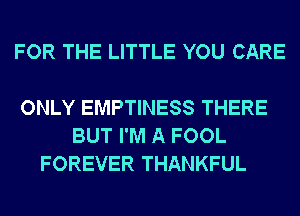 FOR THE LITTLE YOU CARE

ONLY EMPTINESS THERE
BUT I'M A FOOL
FOREVER THANKFUL