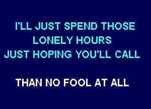 I'LL JUST SPEND THOSE
LONELY HOURS
JUST HOPING YOU'LL CALL

THAN NO FOOL AT ALL