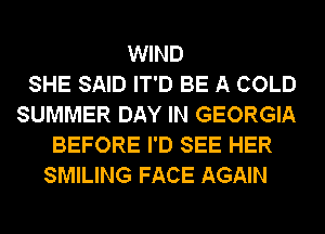 WIND
SHE SAID IT'D BE A COLD
SUMMER DAY IN GEORGIA
BEFORE I'D SEE HER
SMILING FACE AGAIN