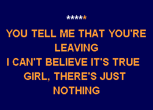 W

YOU TELL ME THAT YOU'RE
LEAVING
I CAN'T BELIEVE IT'S TRUE
GIRL, THERE'S JUST
NOTHING