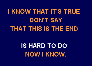 I KNOW THAT IT'S TRUE
DON'T SAY
THAT THIS IS THE END

IS HARD TO DO
NOW I KNOW,