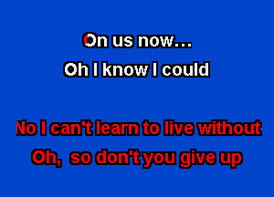 0n us now...
Oh I know I could

No I can't learn to live without

Oh, so don't you give up