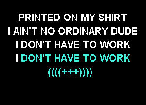 PRINTED ON MY SHIRT

I AIN'T NO ORDINARY DUDE
I DON'T HAVE TO WORK
I DON'T HAVE TO WORK

(((('H'))))