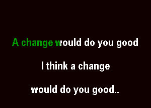 would do you good

lthink a change

would do you good..