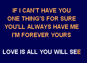 IF I CAN'T HAVE YOU
ONE THING'S FOR SURE
YOU'LL ALWAYS HAVE ME
I'M FOREVER YOURS

LOVE IS ALL YOU WILL SEE