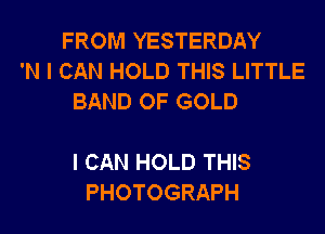 FROM YESTERDAY
'N I CAN HOLD THIS LITTLE
BAND OF GOLD

I CAN HOLD THIS
PHOTOGRAPH