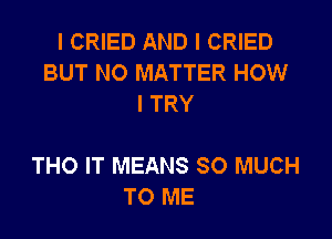 I CRIED AND I CRIED
BUT NO MATTER HOW
I TRY

THO IT MEANS SO MUCH
TO ME