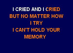 I CRIED AND I CRIED
BUT NO MATTER HOW
I TRY

I CAN'T HOLD YOUR
MEMORY