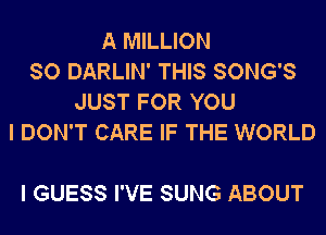 A MILLION
SO DARLIN' THIS SONG'S
JUST FOR YOU
I DON'T CARE IF THE WORLD

I GUESS I'VE SUNG ABOUT