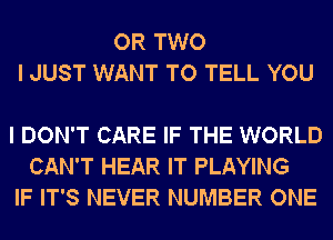 OR TWO
I JUST WANT TO TELL YOU

I DON'T CARE IF THE WORLD
CAN'T HEAR IT PLAYING
IF IT'S NEVER NUMBER ONE