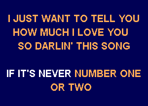 I JUST WANT TO TELL YOU
HOW MUCH I LOVE YOU
SO DARLIN' THIS SONG

IF IT'S NEVER NUMBER ONE
OR TWO