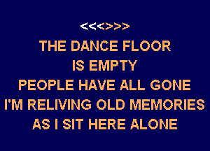 THE DANCE FLOOR
IS EMPTY
PEOPLE HAVE ALL GONE
I'M RELIVING OLD MEMORIES
AS I SIT HERE ALONE