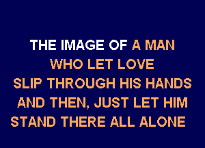 THE IMAGE OF A MAN
WHO LET LOVE
SLIP THROUGH HIS HANDS
AND THEN, JUST LET HIM
STAND THERE ALL ALONE