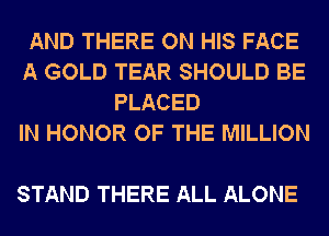 AND THERE ON HIS FACE
A GOLD TEAR SHOULD BE
PLACED
IN HONOR OF THE MILLION

STAND THERE ALL ALONE