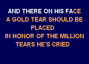 AND THERE ON HIS FACE
A GOLD TEAR SHOULD BE
PLACED
IN HONOR OF THE MILLION
TEARS HE'S CRIED