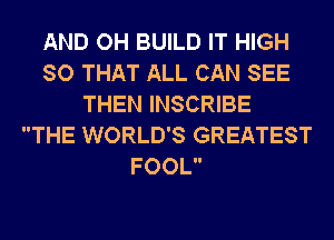 AND OH BUILD IT HIGH
SO THAT ALL CAN SEE
THEN INSCRIBE
THE WORLD'S GREATEST
FOOL