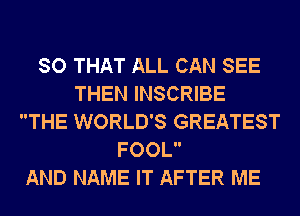 SO THAT ALL CAN SEE
THEN INSCRIBE
THE WORLD'S GREATEST
FOOL

AND NAME IT AFTER ME