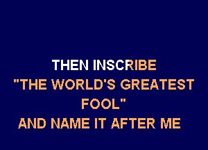 THEN INSCRIBE
THE WORLD'S GREATEST
FOOL

AND NAME IT AFTER ME
