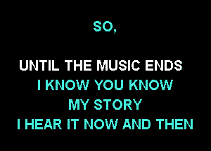 SO,

UNTIL THE MUSIC ENDS
I KNOW YOU KNOW
MY STORY
l HEAR IT NOW AND THEN
