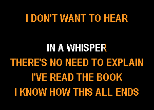 I DON'T WANT TO HEAR

IN A WHISPER
THERE'S NO NEED TO EXPLAIN
I'VE READ THE BOOK
I KNOW HOW THIS ALL ENDS