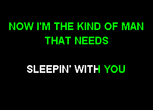 NOW I'M THE KIND OF MAN
THAT NEEDS

SLEEPIN' WITH YOU